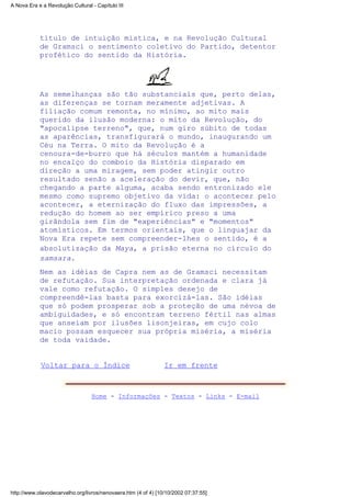 título de intuição mística, e na Revolução Cultural
de Gramsci o sentimento coletivo do Partido, detentor
profético do sentido da História.
As semelhanças são tão substanciais que, perto delas,
as diferenças se tornam meramente adjetivas. A
filiação comum remonta, no mínimo, ao mito mais
querido da ilusão moderna: o mito da Revolução, do
"apocalipse terreno", que, num giro súbito de todas
as aparências, transfigurará o mundo, inaugurando um
Céu na Terra. O mito da Revolução é a
cenoura-de-burro que há séculos mantém a humanidade
no encalço do comboio da História disparado em
direção a uma miragem, sem poder atingir outro
resultado senão a aceleração do devir, que, não
chegando a parte alguma, acaba sendo entronizado ele
mesmo como supremo objetivo da vida: o acontecer pelo
acontecer, a eternização do fluxo das impressões, a
redução do homem ao ser empírico preso a uma
girândola sem fim de "experiências" e "momentos"
atomísticos. Em termos orientais, que o linguajar da
Nova Era repete sem compreender-lhes o sentido, é a
absolutização da Maya, a prisão eterna no círculo do
samsara.
Nem as idéias de Capra nem as de Gramsci necessitam
de refutação. Sua interpretação ordenada e clara já
vale como refutação. O simples desejo de
compreendê-las basta para exorcizá-las. São idéias
que só podem prosperar sob a proteção de uma névoa de
ambiguidades, e só encontram terreno fértil nas almas
que anseiam por ilusões lisonjeiras, em cujo colo
macio possam esquecer sua própria miséria, a miséria
de toda vaidade.
Voltar para o Índice Ir em frente
Home - Informações - Textos - Links - E-mail
A Nova Era e a Revolução Cultural - Capítulo III
http://www.olavodecarvalho.org/livros/nenovaera.htm (4 of 4) [10/10/2002 07:37:55]
 