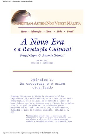 3a edição,
revista e aumentada.
Apêndice I.
As esquerdas e o crime
organizado
Comando Vermelho. A História Secreta do Crime
Organizado, de Carlos Amorim, é um trabalho de valor
excepcional, cuja leitura se recomenda a todos os
brasileiros que se preocupem com o futuro deste país.
Futuro do qual se pode ter um vislumbre pelas
palavras de William Lima da Silva, o "Professor",
fundador e guru do Comando Vermelho, citadas à p.
255:
"Conseguimos aquilo que a guerrilha não
conseguiu: o apoio da população carente. Vou
aos morros e vejo crianças com disposição,
fumando e vendendo baseado. Futuramente, elas
A Nova Era e a Revolução Cultural - Apêndice I
http://www.olavodecarvalho.org/livros/neesquerdas.htm (1 of 15) [10/10/2002 07:38:10]
 