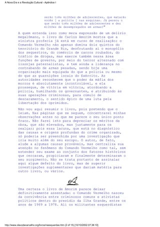 serão três milhões de adolescentes, que matarão
vocês [ a polícia ] nas esquinas. Já pensou o
que serão três milhões de adolescentes e dez
milhões de desempregados em armas?"
A quem entenda isso como mera expressão de um delírio
megalômano, o livro de Carlos Amorim mostra que a
sinistra profecia já está em curso de realização: o
Comando Vermelho não apenas domina dois quintos do
território do Grande Rio, desfrutando aí o monopólio
dos sequestros, do comércio de carros roubados, do
tráfico de drogas, mas exerce também nessa área
funções de governo, por meio do terror alternado com
lisonjas paternalistas, e tem ainda a liderança no
contrabando de armas pesadas, sendo hoje uma
organização mais equipada do que a polícia ou mesmo
do que as guarnições locais do Exército. As
autoridades reconhecem que o poder da máfia dos
morros é absolutamente incontrolável, e ela
prossegue, de vitória em vitória, atordoando a
polícia, humilhando os governantes, e atribuindo às
suas operações criminosas, para cúmulo de
descaramento, o sentido épico de uma luta pela
libertação dos oprimidos.
Não vou aqui resumir o livro, pois pretendo que o
leiam. Nas páginas que se seguem, concentrarei minhas
observações antes no que me parece o seu único ponto
fraco. Não farei isto para depreciar os méritos da
obra, que são elevados, mas justamente para os
realçar; pois essa lacuna, que está no diagnóstico
das causas e origens profundas do crime organizado,
só poderia ser preenchida por uma investigação que
iria muito além do seu escopo. O autor, de fato,
alude a algumas causas prováveis, mas centraliza sua
atenção no fenômeno do Comando Vermelho como tal, sem
estender seu exame ao conjunto dos fatores históricos
que cercaram, propiciaram e finalmente determinaram o
seu surgimento. Não se trata portanto de assinalar
aqui algum defeito do livro, mas de sugerir
investigações suplementares que dariam matéria para
outro livro, ou vários.
Uma certeza o livro de Amorim parece deixar
definitivamente assentada: o Comando Vermelho nasceu
da convivência entre criminosos comuns e ativistas
políticos dentro do presídio da Ilha Grande, entre os
anos de 1969 a 1978. Ali os militantes esquerdistas
A Nova Era e a Revolução Cultural - Apêndice I
http://www.olavodecarvalho.org/livros/neesquerdas.htm (2 of 15) [10/10/2002 07:38:10]
 