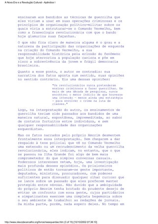 ensinaram aos bandidos as técnicas de guerrilha que
eles viriam a usar em suas operações criminosas e os
princípios de organização político-militar sobre os
quais viria a estruturar-se o Comando Vermelho, bem
como a fraseologia revolucionária com que o bando
hoje glamuriza suas façanhas.
O que não fica claro de maneira alguma é o grau e a
natureza da participação das organizações de esquerda
na criação do Comando Vermelho, a sua
responsabilidade histórica pela eclosão do fenômeno
que hoje aterroriza a população carioca e põe em
risco a sobrevivência da jovem e frágil democracia
brasileira.
Quanto a esse ponto, o autor se contradiz: sua
narrativa dos fatos aponta num sentido, suas opiniões
no sentido contrário. Eis uma dessas opiniões:
"Os revolucionários nunca pretenderam
ensinar criminosos a fazer guerrilhas. Em
mais de uma década de pesquisas, nunca
encontrei o menor indício de que houvesse
uma intenção — menos ainda uma estratégia
— para envolver o crime na luta de
classes."
Logo, na interpretação do autor, os ensinamentos de
guerrilha teriam sido passados aos bandidos de uma
maneira natural, espontânea, impremeditada, ao sabor
de contatos fortuitos entre indivíduos, e sem
qualquer responsabilidade das organizações
esquerdistas.
Mas os fatos narrados pelo próprio Amorim desmentem
frontalmente essa interpretação. Sem chegarem a dar
respaldo à tese policial que vê no Comando Vermelho
uma extensão ou um recrudescimento da velha guerrilha
revolucionária, eles indicam, no entanto, que o que
se passou na Ilha Grande foi algo de bem mais
comprometedor do que simples conversas casuais.
Poderosos interesses vetam, hoje, uma investigação
mais profunda desses episódios. Os prisioneiros
políticos de então tornaram-se gente importante,
deputados, ministros, procuradores, com poderes
suficientes para dissuadir qualquer olhar curioso que
se lance sobre um passado que eles preferem manter
protegido entre névoas. Não duvido que a ambiguidade
do próprio Amorim tenha brotado do prudente desejo de
evitar um confronto com essa gente, cujos partidários
e simpatizantes exercem uma completa hegemonia sobre
o seu ambiente de trabalho: as redações de jornais.
Da minha parte, porém, nada espero deles. No tempo em
A Nova Era e a Revolução Cultural - Apêndice I
http://www.olavodecarvalho.org/livros/neesquerdas.htm (3 of 15) [10/10/2002 07:38:10]
 