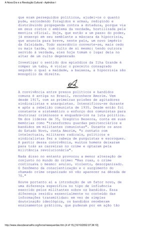que eram perseguidos políticos, ajudei-os o quanto
pude, escondendo foragidos e armas, redigindo e
distribuindo propaganda contra a ditadura, porque via
em seus rostos o emblema da verdade, hostilizada pela
mentira oficial. Hoje, que estão a um passo do poder,
já enxergo em seu semblante a máscara da hipocrisia,
que anuncia para breve, neste país, um novo império
da falsidade. Todo sacerdócio converte-se, mais cedo
ou mais tarde, num culto de si mesmo: tendo outrora
servido à verdade, eles hoje tomam o lugar dela no
altar de um culto degenerado
Investigar o sentido dos episódios da Ilha Grande é
romper um tabu, é violar o preceito consagrado
segundo o qual a maldade, a baixeza, a hipocrisia são
monopólio da direita.
A convivência entre presos políticos e bandidos
comuns é antiga no Brasil, reconhece Amorim. Vem
desde 1917, com as primeiras prisões de agitadores
sindicalistas e anarquistas. Intensificou-se durante
e após a rebelião comunista de 1935. Desde então foi
constante e sistemático o esforço dos comunistas para
doutrinar criminosos e enquadrá-los na luta política.
Um dos líderes de 35, Gregório Bezerra, conta em suas
memórias como "transformou guardas penitenciários e
bandidos em militantes comunistas". Durante os anos
do Estado Novo, conta Amorim, "o contato com
intelectuais, militares radicais, políticos e
sindicalistas fez a cabeça de punguistas e escroques.
A partir dessa convivência, muitos homens deixaram
para trás as carreiras no crime e optaram pela
militância revolucionária".
Nada disso no entanto provocou a menor alteração de
conjunto no mundo do crime: "Nas ruas, o crime
continuava o mesmo: avulso, violento, desorganizado.
O fenômeno da conscientização e o surgimento do
chamado crime organizado só vão aparecer na década de
70."
Houve portanto aí a introdução de um fator novo, de
uma diferença específica no tipo de influência
exercido pelos militantes sobre os bandidos. Essa
diferença residiu essencialmente no conteúdo das
informações transmitidas: em vez de simples
doutrinação ideológica, os bandidos receberam
ensinamentos práticos, que puderam por em ação tão
A Nova Era e a Revolução Cultural - Apêndice I
http://www.olavodecarvalho.org/livros/neesquerdas.htm (4 of 15) [10/10/2002 07:38:10]
 