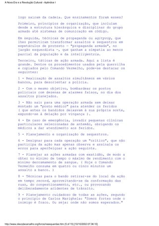 logo saíram da cadeia. Que ensinamentos foram esses?
Primeiro, princípios de organização, que incluíam
desde a estrutura hierárquica e disciplinar do grupo
armado até sistemas de comunicação em código.
Em seguida, técnicas de propaganda ou agitprop, que
lhes permitiram transformar assaltos e sequestros em
espetáculos de protesto — "propaganda armada", no
jargão esquerdista —, que ganham a simpatia ao menos
parcial da população e da intelligentzia.
Terceiro, táticas de ação armada. Aqui a lista é
grande. Dentre os procedimentos usados pela guerrilha
e copiados pelo Comando Vermelho, pode-se destacar os
seguintes:
1 - Realização de assaltos simultâneos em vários
bancos, para desorientar a polícia.
2 - Com o mesmo objetivo, bombardear os postos
policiais com dezenas de alarmes falsos, no dia dos
assaltos planejados.
3 - Não sair para uma operação armada sem deixar
montado um "posto médico" para atender os feridos
( que antes os bandidos deixavam à sua própria sorte,
expondo-se à delação por vingança ).
4 - Em caso de emergência, invadir pequenas clínicas
particulares selecionadas de antemão, obrigando os
médicos a dar atendimento aos feridos.
5 - Planejamento e organização de sequestros.
6 - Designar para cada operação um "crítico", que não
participa da ação mas apenas observa e assinala os
erros para aperfeiçoar a ação seguinte.
7 - Planejar as ações armadas com exatidão, de modo a
obter no mínimo de tempo o máximo de rendimento com o
mínimo derramamento de sangue. ( Hoje o Comando
Vermelho consuma em quatro ou cinco minutos um
assalto a banco. )
8 - Técnicas para o bando retirar-se do local da ação
em tempo record, aproveitando-se da conformação das
ruas, do congestionamento, etc., ou provocando
deliberadamente acidentes de trânsito.
9 - Planejamento cuidadoso de todas as ações, segundo
o princípio de Carlos Marighela: "Somos fortes onde o
inimigo é fraco. Ou seja: onde não somos esperados."
A Nova Era e a Revolução Cultural - Apêndice I
http://www.olavodecarvalho.org/livros/neesquerdas.htm (5 of 15) [10/10/2002 07:38:10]
 
