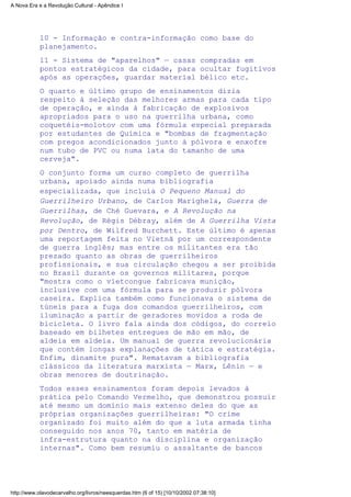 10 - Informação e contra-informação como base do
planejamento.
11 - Sistema de "aparelhos" — casas compradas em
pontos estratégicos da cidade, para ocultar fugitivos
após as operações, guardar material bélico etc.
O quarto e último grupo de ensinamentos dizia
respeito à seleção das melhores armas para cada tipo
de operação, e ainda à fabricação de explosivos
apropriados para o uso na guerrilha urbana, como
coquetéis-molotov com uma fórmula especial preparada
por estudantes de Química e "bombas de fragmentação
com pregos acondicionados junto à pólvora e enxofre
num tubo de PVC ou numa lata do tamanho de uma
cerveja".
O conjunto forma um curso completo de guerrilha
urbana, apoiado ainda numa bibliografia
especializada, que incluía O Pequeno Manual do
Guerrilheiro Urbano, de Carlos Marighela, Guerra de
Guerrilhas, de Ché Guevara, e A Revolução na
Revolução, de Régis Débray, além de A Guerrilha Vista
por Dentro, de Wilfred Burchett. Este último é apenas
uma reportagem feita no Vietnã por um correspondente
de guerra inglês; mas entre os militantes era tão
prezado quanto as obras de guerrilheiros
profissionais, e sua circulação chegou a ser proibida
no Brasil durante os governos militares, porque
"mostra como o vietcongue fabricava munição,
inclusive com uma fórmula para se produzir pólvora
caseira. Explica também como funcionava o sistema de
túneis para a fuga dos comandos guerrilheiros, com
iluminação a partir de geradores movidos a roda de
bicicleta. O livro fala ainda dos códigos, do correio
baseado em bilhetes entregues de mão em mão, de
aldeia em aldeia. Um manual de guerra revolucionária
que contém longas explanações de tática e estratégia.
Enfim, dinamite pura". Rematavam a bibliografia
clássicos da literatura marxista — Marx, Lênin — e
obras menores de doutrinação.
Todos esses ensinamentos foram depois levados à
prática pelo Comando Vermelho, que demonstrou possuir
até mesmo um domínio mais extenso deles do que as
próprias organizações guerrilheiras: "O crime
organizado foi muito além do que a luta armada tinha
conseguido nos anos 70, tanto em matéria de
infra-estrutura quanto na disciplina e organização
internas". Como bem resumiu o assaltante de bancos
A Nova Era e a Revolução Cultural - Apêndice I
http://www.olavodecarvalho.org/livros/neesquerdas.htm (6 of 15) [10/10/2002 07:38:10]
 