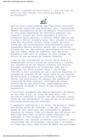 Vadinho ( Oswaldo da Silva Calil ), que viu tudo de
perto na Ilha Grande, "os alunos passaram a
professores".
Amorim opina enfaticamente que "não houve intenção"
de ensinar guerrilha aos bandidos, que a transmissão
desses ensinamentos se deu de maneira "involuntária",
em resultado espontâneo do "convívio eventual nas
cadeias". Diante dos fatos narrados, é difícil
acreditar nessa opinião, é difícil mesmo admitir que
o próprio Amorim acredite nela. Mais sensato é vê-la
como uma concessão verbal: tendo ousado divulgar
fatos que são profundamente comprometedores para as
esquerdas, Amorim preferiu deixar que a narrativa
falasse por si, sem endossar pessoalmente a conclusão
que ela impõe. Manha de repórter, que com muita
prudência teme mais as línguas de seus colegas de
ofício do que as balas do Comando Vermelho.
O que me faz interpretar as coisas desse modo é a
desproporção entre a força da narrativa e a timidez
dos argumentos em que Amorim sustenta sua opinião.
Qualquer principiante do jornalismo sabe que a
exposição dos fatos exerce sobre o leitor uma
influência mais profunda do que a opinião expressa. A
verdadeira intenção de um jornal está na sua maneira
de selecionar e ordenar as notícias, e não no que ele
afirma nos editoriais. As cabeças dos repórteres
funcionam de modo análogo: inteligências antes
narrativas do que analíticas, expressam-se mais
plenamente contando os fatos do que alinhando
argumentos.
O principal argumento que Amorim apresenta em defesa
de sua tese é que, ao longo de doze anos, não
encontrou indícios ou provas "de uma intenção, menos
ainda de uma estratégia" no sentido de os militantes
ensinarem guerrilha aos bandidos.
O argumento destrói-se a si mesmo. Em primeiro lugar,
não existe prova de intenção, a não ser a lógica
mesma do ato, pela qual das consequências podemos
remontar às causas. Todo ato humano que não possa ser
explicado pela mera acidentalidade pressupõe uma
intenção, e todo acidente é, por definição,
momentâneo: não existem acidentes continuados; a mera
casualidade não se prolonga, inalterada e uniforme,
ao longo dos anos, como um par de dados não prossegue
A Nova Era e a Revolução Cultural - Apêndice I
http://www.olavodecarvalho.org/livros/neesquerdas.htm (7 of 15) [10/10/2002 07:38:10]
 