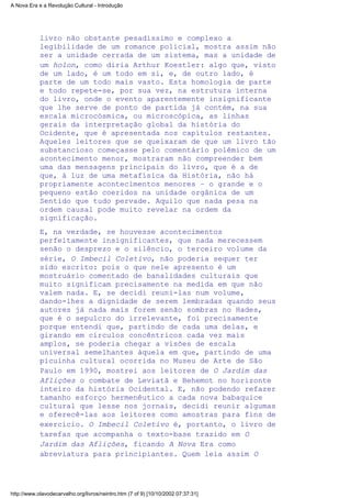 livro não obstante pesadíssimo e complexo a
legibilidade de um romance policial, mostra assim não
ser a unidade cerrada de um sistema, mas a unidade de
um holon, como diria Arthur Koestler: algo que, visto
de um lado, é um todo em si, e, de outro lado, é
parte de um todo mais vasto. Esta homologia de parte
e todo repete-se, por sua vez, na estrutura interna
do livro, onde o evento aparentemente insignificante
que lhe serve de ponto de partida já contém, na sua
escala microcósmica, ou microscópica, as linhas
gerais da interpretação global da história do
Ocidente, que é apresentada nos capítulos restantes.
Aqueles leitores que se queixaram de que um livro tão
substancioso começasse pelo comentário polêmico de um
acontecimento menor, mostraram não compreender bem
uma das mensagens principais do livro, que é a de
que, à luz de uma metafísica da História, não há
propriamente acontecimentos menores – o grande e o
pequeno estão coeridos na unidade orgânica de um
Sentido que tudo pervade. Aquilo que nada pesa na
ordem causal pode muito revelar na ordem da
significação.
E, na verdade, se houvesse acontecimentos
perfeitamente insignificantes, que nada merecessem
senão o desprezo e o silêncio, o terceiro volume da
série, O Imbecil Coletivo, não poderia sequer ter
sido escrito: pois o que nele apresento é um
mostruário comentado de banalidades culturais que
muito significam precisamente na medida em que não
valem nada. E, se decidi reuni-las num volume,
dando-lhes a dignidade de serem lembradas quando seus
autores já nada mais forem senão sombras no Hades,
que é o sepulcro do irrelevante, foi precisamente
porque entendi que, partindo de cada uma delas, e
girando em círculos concêntricos cada vez mais
amplos, se poderia chegar a visões de escala
universal semelhantes àquela em que, partindo de uma
picuinha cultural ocorrida no Museu de Arte de São
Paulo em 1990, mostrei aos leitores de O Jardim das
Aflições o combate de Leviatã e Behemot no horizonte
inteiro da história Ocidental. E, não podendo refazer
tamanho esforço hermenêutico a cada nova babaquice
cultural que lesse nos jornais, decidi reunir algumas
e oferecê-las aos leitores como amostras para fins de
exercício. O Imbecil Coletivo é, portanto, o livro de
tarefas que acompanha o texto-base trazido em O
Jardim das Aflições, ficando A Nova Era como
abreviatura para principiantes. Quem leia assim O
A Nova Era e a Revolução Cultural - Introdução
http://www.olavodecarvalho.org/livros/neintro.htm (7 of 9) [10/10/2002 07:37:31]
 