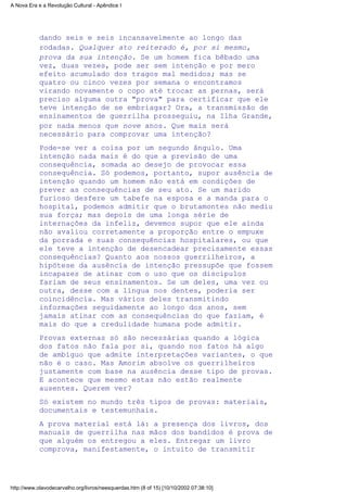 dando seis e seis incansavelmente ao longo das
rodadas. Qualquer ato reiterado é, por si mesmo,
prova da sua intenção. Se um homem fica bêbado uma
vez, duas vezes, pode ser sem intenção e por mero
efeito acumulado dos tragos mal medidos; mas se
quatro ou cinco vezes por semana o encontramos
virando novamente o copo até trocar as pernas, será
preciso alguma outra "prova" para certificar que ele
teve intenção de se embriagar? Ora, a transmissão de
ensinamentos de guerrilha prosseguiu, na Ilha Grande,
por nada menos que nove anos. Que mais será
necessário para comprovar uma intenção?
Pode-se ver a coisa por um segundo ângulo. Uma
intenção nada mais é do que a previsão de uma
consequência, somada ao desejo de provocar essa
consequência. Só podemos, portanto, supor ausência de
intenção quando um homem não está em condições de
prever as consequências de seu ato. Se um marido
furioso desfere um tabefe na esposa e a manda para o
hospital, podemos admitir que o brutamontes não mediu
sua força; mas depois de uma longa série de
internações da infeliz, devemos supor que ele ainda
não avaliou corretamente a proporção entre o empuxe
da porrada e suas consequências hospitalares, ou que
ele teve a intenção de desencadear precisamente essas
consequências? Quanto aos nossos guerrilheiros, a
hipótese da ausência de intenção pressupõe que fossem
incapazes de atinar com o uso que os discípulos
fariam de seus ensinamentos. Se um deles, uma vez ou
outra, desse com a língua nos dentes, poderia ser
coincidência. Mas vários deles transmitindo
informações seguidamente ao longo dos anos, sem
jamais atinar com as consequências do que faziam, é
mais do que a credulidade humana pode admitir.
Provas externas só são necessárias quando a lógica
dos fatos não fala por si, quando nos fatos há algo
de ambíguo que admite interpretações variantes, o que
não é o caso. Mas Amorim absolve os guerrilheiros
justamente com base na ausência desse tipo de provas.
E acontece que mesmo estas não estão realmente
ausentes. Querem ver?
Só existem no mundo três tipos de provas: materiais,
documentais e testemunhais.
A prova material está lá: a presença dos livros, dos
manuais de guerrilha nas mãos dos bandidos é prova de
que alguém os entregou a eles. Entregar um livro
comprova, manifestamente, o intuito de transmitir
A Nova Era e a Revolução Cultural - Apêndice I
http://www.olavodecarvalho.org/livros/neesquerdas.htm (8 of 15) [10/10/2002 07:38:10]
 