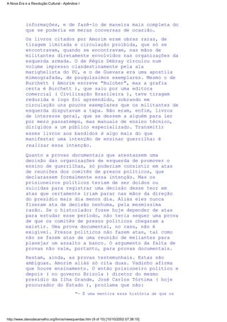 informações, e de fazê-lo de maneira mais completa do
que se poderia em meras conversas de ocasião.
Os livros citados por Amorim eram obras raras, de
tiragem limitada e circulação proibida, que só se
encontravam, quando se encontravam, nas mãos de
militantes diretamente envolvidos nas organizações da
esquerda armada. O de Régis Débray circulou num
volume impresso clandestinamente pela ala
marighelista do PC, e o de Guevara era uma apostila
mimeografada, de pouquíssimos exemplares. Mesmo o de
Burchett ( Amorim escreve "Bulcher", mas a grafia
certa é Burchett ), que saiu por uma editora
comercial ( Civilização Brasileira ), teve tiragem
reduzida e logo foi apreendido, sobrando em
circulação uns poucos exemplares que os militantes de
esquerda disputavam a tapa. Não eram, enfim, livros
de interesse geral, que se dessem a alguém para ler
por mero passatempo, mas manuais de ensino técnico,
dirigidos a um público especializado. Transmitir
esses livros aos bandidos é algo mais do que
manifestar uma intenção de ensinar guerrilha: é
realizar essa intenção.
Quanto a provas documentais que atestassem uma
decisão das organizações de esquerda de promover o
ensino de guerrilhas, só poderiam consistir em atas
de reuniões dos comitês de presos políticos, que
declarassem formalmente essa intenção. Mas os
prisioneiros políticos teriam de ser doidos ou
suicidas para registrar uma decisão desse teor em
atas que certamente iriam parar nas mãos da direção
do presídio mais dia menos dia. Aliás eles nunca
fizeram ata de decisão nenhuma, pela mesmíssima
razão. Se o historiador fosse hoje depender de atas
para estudar esse período, não teria sequer uma prova
de que os comitês de presos políticos chegaram a
existir. Uma prova documental, no caso, não é
exigível. Presos políticos não fazem atas, tal como
não se fazem atas de uma reunião de meliantes para
planejar um assalto a banco. O argumento da falta de
provas não vale, portanto, para provas documentais.
Restam, ainda, as provas testemunhais. Estas são
ambíguas. Amorim aliás só cita duas. Vadinho afirma
que houve ensinamento. O então prisioneiro político e
depois ( no governo Brizola ) diretor do mesmo
presídio da Ilha Grande, José Carlos Tórtima ( hoje
procurador do Estado ), proclama que não:
"— É uma mentira essa história de que os
A Nova Era e a Revolução Cultural - Apêndice I
http://www.olavodecarvalho.org/livros/neesquerdas.htm (9 of 15) [10/10/2002 07:38:10]
 