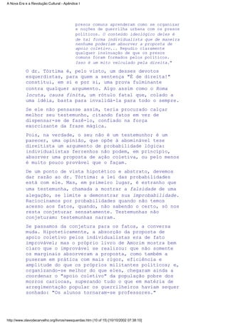 presos comuns aprenderam como se organizar
e noções de guerrilha urbana com os presos
políticos. O conteúdo ideológico deles é
de tal forma individualista que de maneira
nenhuma poderiam absorver a proposta de
apoio coletivo... Repudio claramente
qualquer insinuação de que os presos
comuns foram formados pelos políticos.
Isso é um mito veiculado pela direita."
O dr. Tórtima é, pelo visto, um desses devotos
esquerdistas, para quem a sentença "É de direita!"
constitui, em si e por si, uma prova fulminante
contra qualquer argumento. Algo assim como o Roma
locuta, causa finita, um rótulo fatal que, colado a
uma idéia, basta para invalidá-la para todo o sempre.
Se ele não pensasse assim, teria procurado calçar
melhor seu testemunho, citando fatos em vez de
dispensar-se de fazê-lo, confiado na força
exorcizante da frase mágica.
Pois, na verdade, o seu não é um testemunho; é um
parecer, uma opinião, que opõe à abominável tese
direitista um argumento de probabilidade lógica:
individualistas ferrenhos não podem, em princípio,
absorver uma proposta de ação coletiva, ou pelo menos
é muito pouco provável que o façam.
De um ponto de vista hipotético e abstrato, devemos
dar razão ao dr. Tórtima: a lei das probabilidades
está com ele. Mas, em primeiro lugar, é estranho que
uma testemunha, chamada a mostrar a falsidade de uma
alegação, se limite a demonstrar sua improbabilidade.
Raciocinamos por probabilidades quando não temos
acesso aos fatos, quando, não sabendo o certo, só nos
resta conjeturar sensatamente. Testemunhas não
conjeturam: testemunhas narram.
Se passamos da conjetura para os fatos, a conversa
muda. Hipoteticamente, a absorção da proposta de
apoio coletivo pelos individualistas era de fato
improvável; mas o próprio livro de Amorim mostra bem
claro que o improvável se realizou: que não somente
os marginais absorveram a proposta, como também a
puseram em prática com mais rigor, eficiência e
amplitude do que os próprios militantes políticos; e,
organizando-se melhor do que eles, chegaram ainda a
coordenar o "apoio coletivo" da população pobre dos
morros cariocas, superando tudo o que em matéria de
arregimentação popular os guerrilheiros haviam sequer
sonhado: "Os alunos tornaram-se professores."
A Nova Era e a Revolução Cultural - Apêndice I
http://www.olavodecarvalho.org/livros/neesquerdas.htm (10 of 15) [10/10/2002 07:38:10]
 