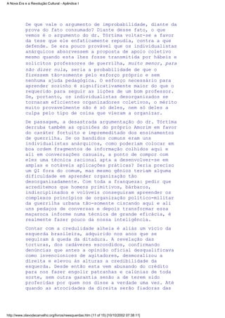 De que vale o argumento de improbabilidade, diante da
prova do fato consumado? Diante desse fato, o que
vemos é o argumento do dr. Tórtima voltar-se a favor
da tese que ele enfaticamente repudia, contra a que
defende. Se era pouco provável que os individualistas
anárquicos absorvessem a proposta de apoio coletivo
mesmo quando esta lhes fosse transmitida por hábeis e
solícitos professores de guerrilha, muito menor, para
não dizer nula, seria a probabilidade de que o
fizessem tão-somente pelo esforço próprio e sem
nenhuma ajuda pedagógica. O esforço necessário para
aprender sozinho é significativamente maior do que o
requerido para seguir as lições de um bom professor.
Se, portanto, os individualistas desorganizados se
tornaram eficientes organizadores coletivos, o mérito
muito provavelmente não é só deles, nem só deles a
culpa pelo tipo de coisa que vieram a organizar.
De passagem, a desastrada argumentação do dr. Tórtima
derruba também as opiniões do próprio Amorim em favor
do caráter fortuito e impremeditado dos ensinamentos
de guerrilha. Se os bandidos comuns eram uns
individualistas anárquicos, como poderiam colocar em
boa ordem fragmentos de informação colhidos aqui e
ali em conversações casuais, a ponto de compor com
eles uma técnica racional apta a desenvolver-se em
amplas e notáveis aplicações práticas? Seria preciso
um QI fora do comum, mas mesmo gênios teriam alguma
dificuldade em aprender organização tão
desorganizadamente. Com toda a franqueza: pedir que
acreditemos que homens primitivos, bárbaros,
indisciplinados e volúveis conseguiram apreender os
complexos princípios de organização político-militar
da guerrilha urbana tão-somente ciscando aqui e ali
uns pedaços de conversas e depois transformar essa
maçaroca informe numa técnica de grande eficácia, é
realmente fazer pouco da nossa inteligência.
Contar com a credulidade alheia é aliás um vício da
esquerda brasileira, adquirido nos anos que se
seguiram à queda da ditadura. A revelação das
torturas, dos cadáveres escondidos, confirmando
denúncias que antes a opinião oficial desqualificava
como invencionices de agitadores, desmoralizou a
direita e elevou às alturas a credibilidade da
esquerda. Desde então esta vem abusando do crédito
para nos fazer engolir patranhas e calúnias de toda
sorte, sem outra garantia senão a de terem sido
proferidas por quem nos disse a verdade uma vez. Até
quando as atrocidades da direita serão fiadoras das
A Nova Era e a Revolução Cultural - Apêndice I
http://www.olavodecarvalho.org/livros/neesquerdas.htm (11 of 15) [10/10/2002 07:38:11]
 