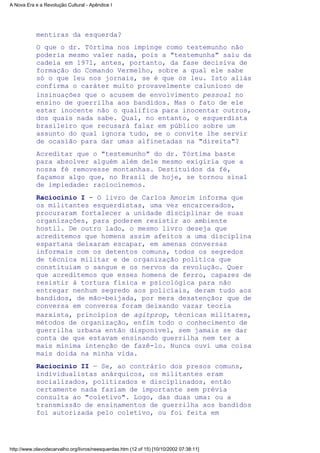 mentiras da esquerda?
O que o dr. Tórtima nos impinge como testemunho não
poderia mesmo valer nada, pois a "testemunha" saiu da
cadeia em 1971, antes, portanto, da fase decisiva de
formação do Comando Vermelho, sobre a qual ele sabe
só o que leu nos jornais, se é que os leu. Isto aliás
confirma o caráter muito provavelmente calunioso de
insinuações que o acusem de envolvimento pessoal no
ensino de guerrilha aos bandidos. Mas o fato de ele
estar inocente não o qualifica para inocentar outros,
dos quais nada sabe. Qual, no entanto, o esquerdista
brasileiro que recusará falar em público sobre um
assunto do qual ignora tudo, se o convite lhe servir
de ocasião para dar umas alfinetadas na "direita"?
Acreditar que o "testemunho" do dr. Tórtima baste
para absolver alguém além dele mesmo exigiria que a
nossa fé removesse montanhas. Destituídos da fé,
façamos algo que, no Brasil de hoje, se tornou sinal
de impiedade: raciocinemos.
Raciocínio I - O livro de Carlos Amorim informa que
os militantes esquerdistas, uma vez encarcerados,
procuraram fortalecer a unidade disciplinar de suas
organizações, para poderem resistir ao ambiente
hostil. De outro lado, o mesmo livro deseja que
acreditemos que homens assim afeitos a uma disciplina
espartana deixaram escapar, em amenas conversas
informais com os detentos comuns, todos os segredos
de técnica militar e de organização política que
constituíam o sangue e os nervos da revolução. Quer
que acreditemos que esses homens de ferro, capazes de
resistir à tortura física e psicológica para não
entregar nenhum segredo aos policiais, deram tudo aos
bandidos, de mão-beijada, por mera desatenção; que de
conversa em conversa foram deixando vazar teoria
marxista, princípios de agitprop, técnicas militares,
métodos de organização, enfim todo o conhecimento de
guerrilha urbana então disponível, sem jamais se dar
conta de que estavam ensinando guerrilha nem ter a
mais mínima intenção de fazê-lo. Nunca ouvi uma coisa
mais doida na minha vida.
Raciocínio II — Se, ao contrário dos presos comuns,
individualistas anárquicos, os militantes eram
socializados, politizados e disciplinados, então
certamente nada faziam de importante sem prévia
consulta ao "coletivo". Logo, das duas uma: ou a
transmissão de ensinamentos de guerrilha aos bandidos
foi autorizada pelo coletivo, ou foi feita em
A Nova Era e a Revolução Cultural - Apêndice I
http://www.olavodecarvalho.org/livros/neesquerdas.htm (12 of 15) [10/10/2002 07:38:11]
 