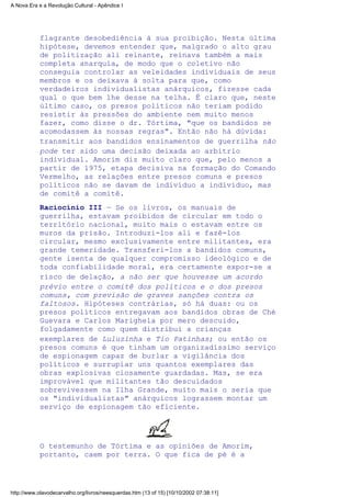 flagrante desobediência à sua proibição. Nesta última
hipótese, devemos entender que, malgrado o alto grau
de politização ali reinante, reinava também a mais
completa anarquia, de modo que o coletivo não
conseguia controlar as veleidades individuais de seus
membros e os deixava à solta para que, como
verdadeiros individualistas anárquicos, fizesse cada
qual o que bem lhe desse na telha. É claro que, neste
último caso, os presos políticos não teriam podido
resistir às pressões do ambiente nem muito menos
fazer, como disse o dr. Tórtima, "que os bandidos se
acomodassem às nossas regras". Então não há dúvida:
transmitir aos bandidos ensinamentos de guerrilha não
pode ter sido uma decisão deixada ao arbítrio
individual. Amorim diz muito claro que, pelo menos a
partir de 1975, etapa decisiva na formação do Comando
Vermelho, as relações entre presos comuns e presos
políticos não se davam de indivíduo a indivíduo, mas
de comitê a comitê.
Raciocínio III — Se os livros, os manuais de
guerrilha, estavam proibidos de circular em todo o
território nacional, muito mais o estavam entre os
muros da prisão. Introduzi-los ali e fazê-los
circular, mesmo exclusivamente entre militantes, era
grande temeridade. Transferi-los a bandidos comuns,
gente isenta de qualquer compromisso ideológico e de
toda confiabilidade moral, era certamente expor-se a
risco de delação, a não ser que houvesse um acordo
prévio entre o comitê dos políticos e o dos presos
comuns, com previsão de graves sanções contra os
faltosos. Hipóteses contrárias, só há duas: ou os
presos políticos entregavam aos bandidos obras de Ché
Guevara e Carlos Marighela por mero descuido,
folgadamente como quem distribui a crianças
exemplares de Luluzinha e Tio Patinhas; ou então os
presos comuns é que tinham um organizadíssimo serviço
de espionagem capaz de burlar a vigilância dos
políticos e surrupiar uns quantos exemplares das
obras explosivas ciosamente guardadas. Mas, se era
improvável que militantes tão descuidados
sobrevivessem na Ilha Grande, muito mais o seria que
os "individualistas" anárquicos lograssem montar um
serviço de espionagem tão eficiente.
O testemunho de Tórtima e as opiniões de Amorim,
portanto, caem por terra. O que fica de pé é a
A Nova Era e a Revolução Cultural - Apêndice I
http://www.olavodecarvalho.org/livros/neesquerdas.htm (13 of 15) [10/10/2002 07:38:11]
 