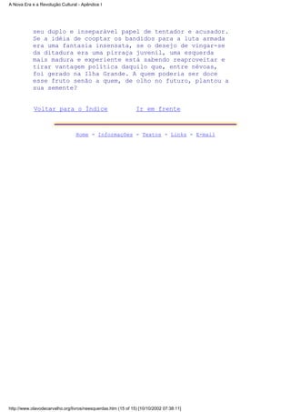 seu duplo e inseparável papel de tentador e acusador.
Se a idéia de cooptar os bandidos para a luta armada
era uma fantasia insensata, se o desejo de vingar-se
da ditadura era uma pirraça juvenil, uma esquerda
mais madura e experiente está sabendo reaproveitar e
tirar vantagem política daquilo que, entre névoas,
foi gerado na Ilha Grande. A quem poderia ser doce
esse fruto senão a quem, de olho no futuro, plantou a
sua semente?
Voltar para o Índice Ir em frente
Home - Informações - Textos - Links - E-mail
A Nova Era e a Revolução Cultural - Apêndice I
http://www.olavodecarvalho.org/livros/neesquerdas.htm (15 of 15) [10/10/2002 07:38:11]
 