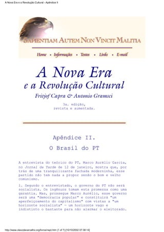 3a. edição,
revista e aumentada.
Apêndice II.
O Brasil do PT
A entrevista do teórico do PT, Marco Aurélio Garcia,
no Jornal da Tarde de 12 de janeiro, mostra que, por
trás de uma tranquilizante fachada moderninha, esse
partido não tem nada a propor senão o bom e velho
comunismo.
l. Segundo o entrevistado, o governo do PT não será
socialista. Os ingênuos tomam esta promessa como uma
garantia. Mas, prossegue Marco Aurélio, esse governo
será uma "democracia popular" e constituirá "um
aperfeiçoamento do capitalismo" com vistas a "um
horizonte socialista" — um horizonte vago e
indistinto o bastante para não alarmar o eleitorado.
A Nova Era e a Revolução Cultural - Apêndice II
http://www.olavodecarvalho.org/livros/nept.htm (1 of 7) [10/10/2002 07:38:14]
 