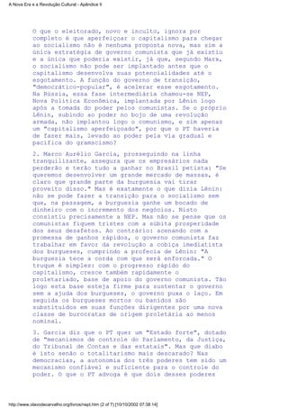 O que o eleitorado, novo e inculto, ignora por
completo é que aperfeiçoar o capitalismo para chegar
ao socialismo não é nenhuma proposta nova, mas sim a
única estratégia de governo comunista que já existiu
e a única que poderia existir, já que, segundo Marx,
o socialismo não pode ser implantado antes que o
capitalismo desenvolva suas potencialidades até o
esgotamento. A função do governo de transição,
"democrático-popular", é acelerar esse esgotamento.
Na Rússia, essa fase intermediária chamou-se NEP,
Nova Política Econômica, implantada por Lênin logo
após a tomada do poder pelos comunistas. Se o próprio
Lênin, subindo ao poder no bojo de uma revolução
armada, não implantou logo o comunismo, e sim apenas
um "capitalismo aperfeiçoado", por que o PT haveria
de fazer mais, levado ao poder pela via gradual e
pacífica do gramscismo?
2. Marco Aurélio Garcia, prosseguindo na linha
tranquilizante, assegura que os empresários nada
perderão e terão tudo a ganhar no Brasil petista: "Se
queremos desenvolver um grande mercado de massas, é
claro que grande parte da burguesia vai tirar
proveito disso." Mas é exatamente o que dizia Lênin:
não se pode fazer a transição para o socialismo sem
que, na passagem, a burguesia ganhe um bocado de
dinheiro com o incremento dos negócios. Nisto
consistiu precisamente a NEP. Mas não se pense que os
comunistas fiquem tristes com a súbita prosperidade
dos seus desafetos. Ao contrário: acenando com a
promessa de ganhos rápidos, o governo comunista faz
trabalhar em favor da revolução a cobiça imediatista
dos burgueses, cumprindo a profecia de Lênin: "A
burguesia tece a corda com que será enforcada." O
truque é simples: com o progresso rápido do
capitalismo, cresce também rapidamente o
proletariado, base de apoio do governo comunista. Tão
logo esta base esteja firme para sustentar o governo
sem a ajuda dos burgueses, o governo puxa o laço. Em
seguida os burgueses mortos ou banidos são
substituídos em suas funções dirigentes por uma nova
classe de burocratas de origem proletária ao menos
nominal.
3. Garcia diz que o PT quer um "Estado forte", dotado
de "mecanismos de controle do Parlamento, da Justiça,
do Tribunal de Contas e das estatais". Mas que diabo
é isto senão o totalitarismo mais descarado? Nas
democracias, a autonomia dos três poderes tem sido um
mecanismo confiável e suficiente para o controle do
poder. O que o PT advoga é que dois desses poderes
A Nova Era e a Revolução Cultural - Apêndice II
http://www.olavodecarvalho.org/livros/nept.htm (2 of 7) [10/10/2002 07:38:14]
 