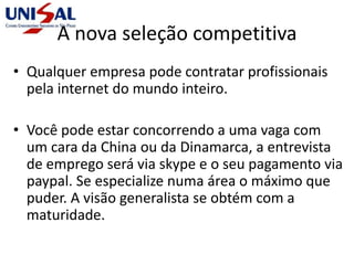 A nova seleção competitiva
• Qualquer empresa pode contratar profissionais
pela internet do mundo inteiro.
• Você pode estar concorrendo a uma vaga com
um cara da China ou da Dinamarca, a entrevista
de emprego será via skype e o seu pagamento via
paypal. Se especialize numa área o máximo que
puder. A visão generalista se obtém com a
maturidade.
 