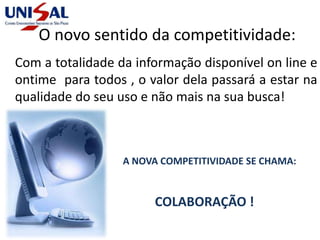 Com a totalidade da informação disponível on line e
ontime para todos , o valor dela passará a estar na
qualidade do seu uso e não mais na sua busca!
O novo sentido da competitividade:
A NOVA COMPETITIVIDADE SE CHAMA:
COLABORAÇÃO !
 