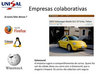 Empresas colaborativas
Getaround
A empresa sugere o compartilhamento de carros. Quem for
sair da cidade deixa seu carro com a Getaround, que o
alugará e limpará. Os carros são cobertos com seguro
Já ouviu falar dessas ?
 