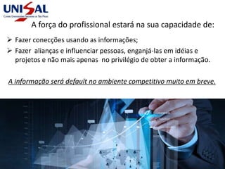 A força do profissional estará na sua capacidade de:
 Fazer conecções usando as informações;
 Fazer alianças e influenciar pessoas, enganjá-las em idéias e
projetos e não mais apenas no privilégio de obter a informação.
A informação será default no ambiente competitivo muito em breve.
 