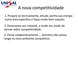 A nova competitividade
1. Prepare-se tecnicamente, estude; ponha sua energia
numa área especifica e fique muito bom naquilo;
2. Desenvolva seu network, e mude seu modo de
pensar sobre competitividade.
3. Pense colaborativamente ....Sozinhos não vamos
longe no novo ambiente competitivo.
 
