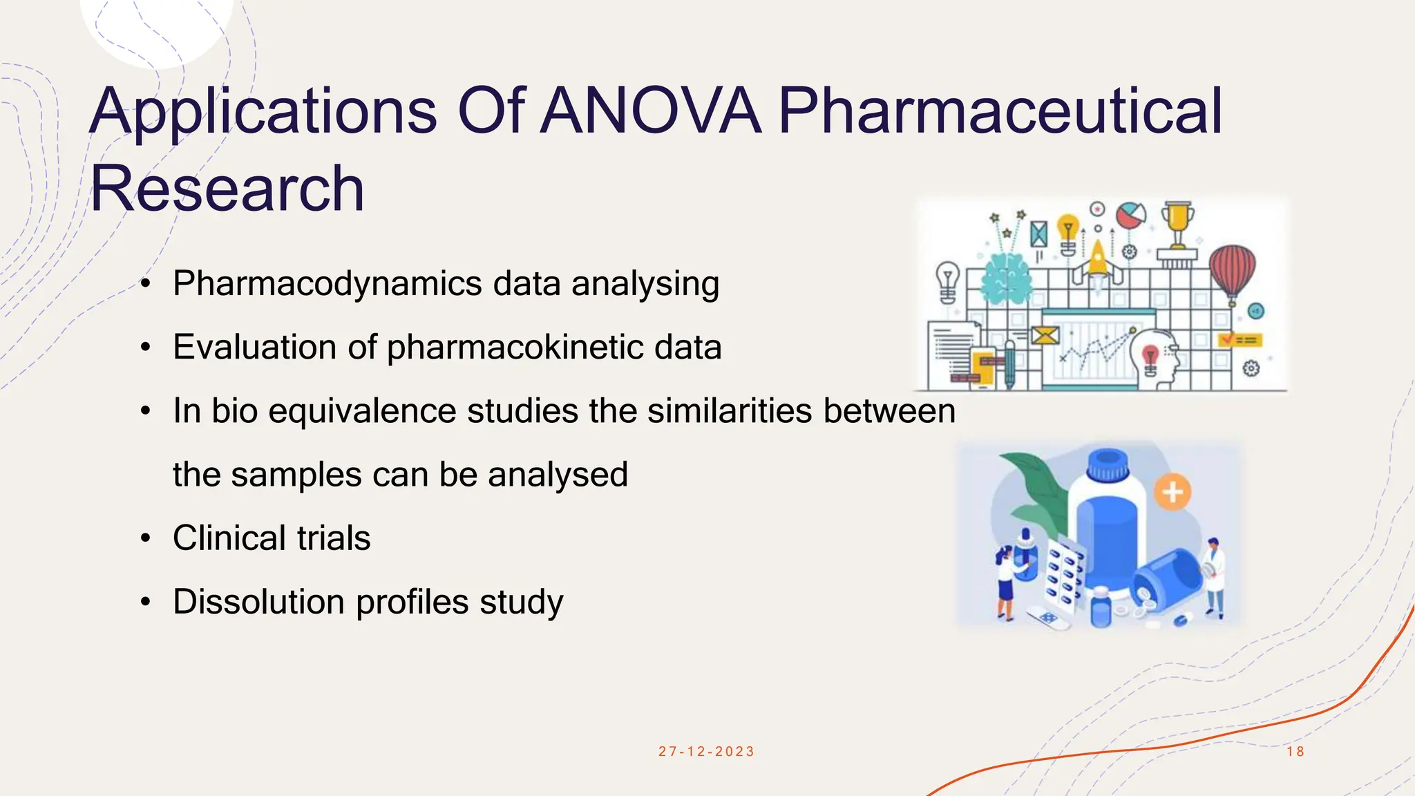Applications Of ANOVA Pharmaceutical
Research
2 7 - 1 2 - 2 0 2 3 1 8
• Pharmacodynamics data analysing
• Evaluation of pharmacokinetic data
• In bio equivalence studies the similarities between
the samples can be analysed
• Clinical trials
• Dissolution profiles study
 