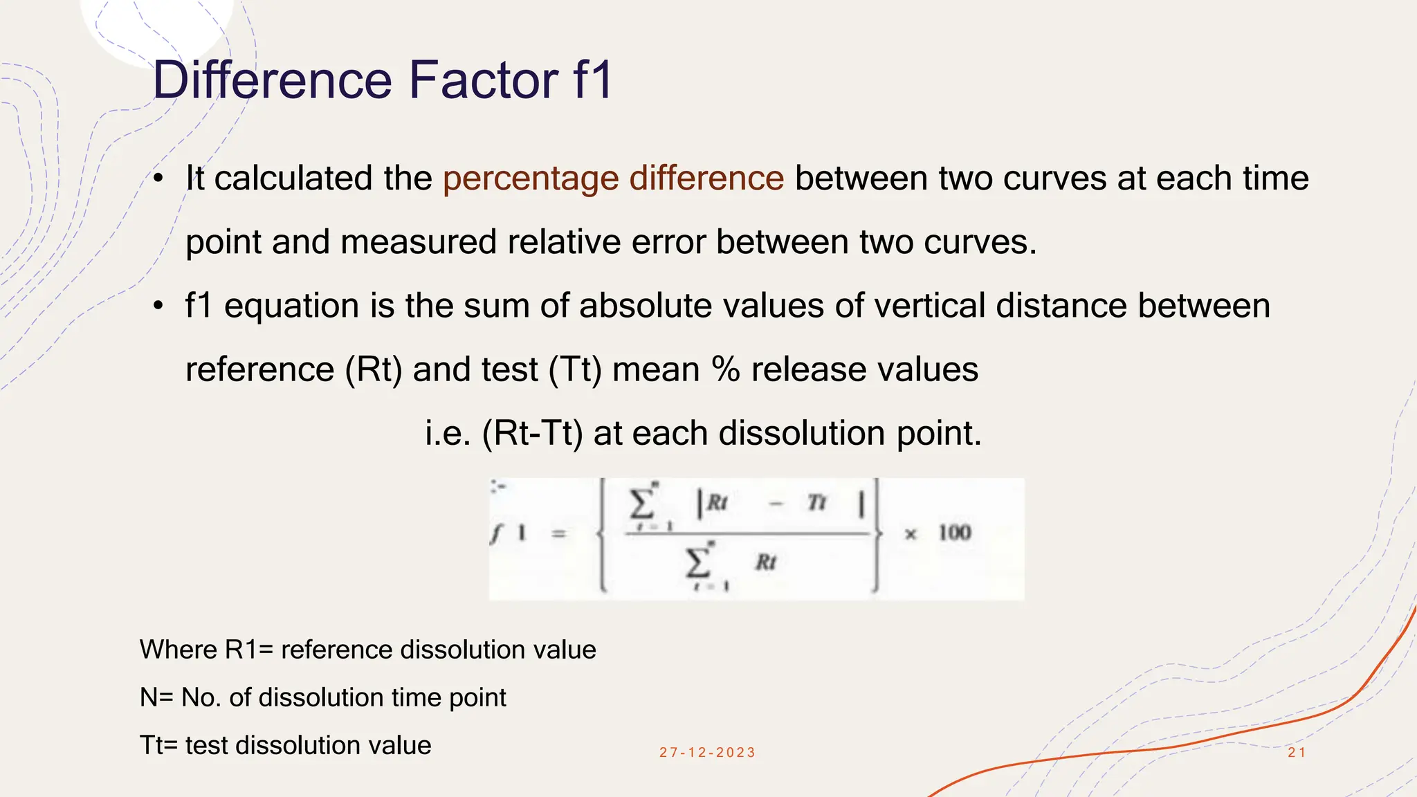 Difference Factor f1
2 7 - 1 2 - 2 0 2 3 2 1
• It calculated the percentage difference between two curves at each time
point and measured relative error between two curves.
• f1 equation is the sum of absolute values of vertical distance between
reference (Rt) and test (Tt) mean % release values
i.e. (Rt-Tt) at each dissolution point.
Where R1= reference dissolution value
N= No. of dissolution time point
Tt= test dissolution value
 