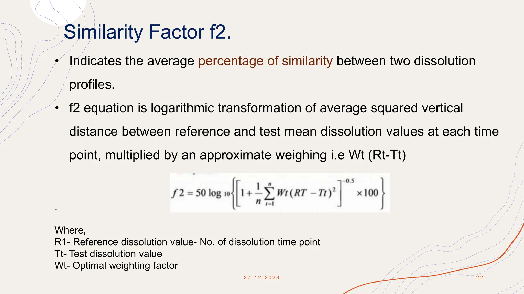 Similarity Factor f2.
2 7 - 1 2 - 2 0 2 3 2 2
• Indicates the average percentage of similarity between two dissolution
profiles.
• f2 equation is logarithmic transformation of average squared vertical
distance between reference and test mean dissolution values at each time
point, multiplied by an approximate weighing i.e Wt (Rt-Tt)
.
Where,
R1- Reference dissolution value- No. of dissolution time point
Tt- Test dissolution value
Wt- Optimal weighting factor
 