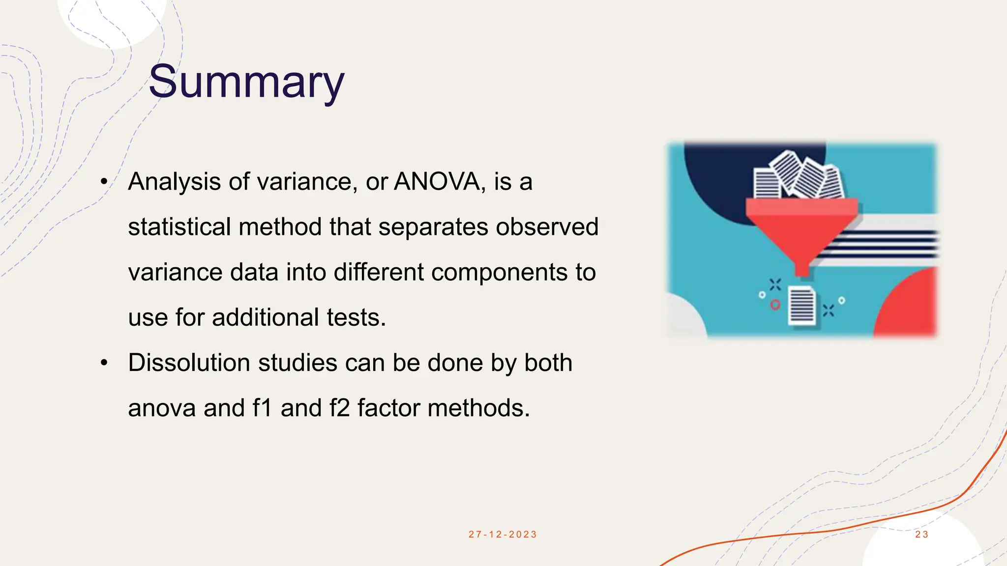 Summary
2 7 - 1 2 - 2 0 2 3 2 3
• Analysis of variance, or ANOVA, is a
statistical method that separates observed
variance data into different components to
use for additional tests.
• Dissolution studies can be done by both
anova and f1 and f2 factor methods.
 