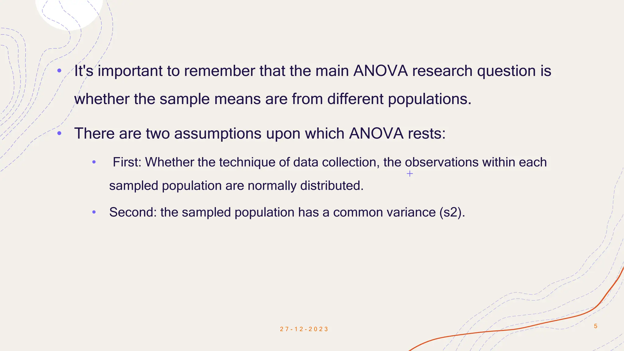 • It's important to remember that the main ANOVA research question is
whether the sample means are from different populations.
• There are two assumptions upon which ANOVA rests:
• First: Whether the technique of data collection, the observations within each
sampled population are normally distributed.
• Second: the sampled population has a common variance (s2).
2 7 - 1 2 - 2 0 2 3
5
 