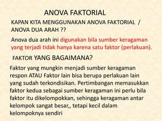 ANOVA FAKTORIAL
KAPAN KITA MENGGUNAKAN ANOVA FAKTORIAL /
ANOVA DUA ARAH ??
Anova dua arah ini digunakan bila sumber keragaman
yang terjadi tidak hanya karena satu faktor (perlakuan).
FAKTOR YANG BAGAIMANA?
Faktor yang mungkin menjadi sumber keragaman
respon ATAU Faktor lain bisa berupa perlakuan lain
yang sudah terkondisikan. Pertimbangan memasukkan
faktor kedua sebagai sumber keragaman ini perlu bila
faktor itu dikelompokkan, sehingga keragaman antar
kelompok sangat besar,, tetapi kecil dalam
kelompoknya sendiri
 