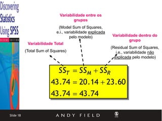 Variabilidade entre os
                                     grupos
                            (Model Sum of Squares,
                           e.i., variabilidade explicada
                                    pelo modelo)           Variabilidade dentro do
                                                                    grupo
            Variabilidade Total
                                                           (Residual Sum of Squares,
           (Total Sum of Squares)                             i.e., variabilidade não
                                                             explicada pelo modelo)


                          SST  SSM  SSR
                        43 .74  20 .14  23 .60
                        43 .74  43 .74

Slide 18
 