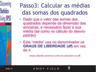 Passo3: Calcular as médias
            das somas dos quadrados
           • Dado que o valor das somas dos
             quadrados depende da dimensão das
             amostras, é necessário fazer a sua
             média (tal como no cálculo do desvio-
             padrão)
           • Esta “média” usa no denominador os
             GRAUS DE LIBERDADE (df) em vez
             de n.
                (mais adiante veremos como se calculam os df)




Slide 19
 