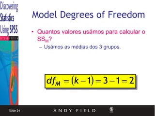 Model Degrees of Freedom
           • Quantos valores usámos para calcular o
             SSM?
             – Usámos as médias dos 3 grupos.




                dfM  k  1  3  1  2


Slide 24
 