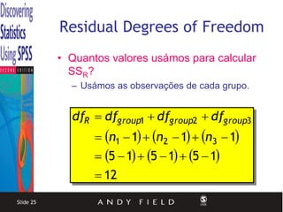 Residual Degrees of Freedom
           • Quantos valores usámos para calcular
             SSR?
             – Usámos as observações de cada grupo.


             dfR  dfgroup1  dfgroup2  dfgroup3
                   n1  1  n2  1  n3  1
                   5  1  5  1  5  1
                   12
Slide 25
 