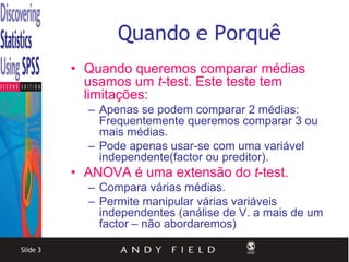 Quando e Porquê
          • Quando queremos comparar médias
            usamos um t-test. Este teste tem
            limitações:
            – Apenas se podem comparar 2 médias:
              Frequentemente queremos comparar 3 ou
              mais médias.
            – Pode apenas usar-se com uma variável
              independente(factor ou preditor).
          • ANOVA é uma extensão do t-test.
            – Compara várias médias.
            – Permite manipular várias variáveis
              independentes (análise de V. a mais de um
              factor – não abordaremos)

Slide 3
 