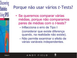 Porque não usar vários t-Tests?
           • Se queremos comparar várias
             médias, porque não comparamos
             pares de médias com o t-tests?
             – Inflacciona o erro de Tipo I
               (considerar que existe diferença
               quando, na realidade não existe).
             – Não permite examinar o efeito de
               várias variáveis independentes.



Slide 4
 