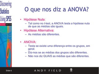 O que nos diz a ANOVA?
          • Hipótese Nula:
             – Tal como no t-test, a ANOVA testa a hipótese nula
               de que as médias são iguais.
          • Hipótese Alternativa:
             – As médias são diferentes.

          • ANOVA:
             – Testa se existe uma diferença entre os grupos, em
               geral.
             – Diz-nos se as médias dos grupos são diferentes.
             – Não nos diz QUAIS as médias que são diferentes.




Slide 6
 
