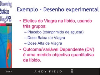 Exemplo - Desenho experimental
          • Efeitos do Viagra na líbido, usando
            três grupos:
            – Placebo (comprimido de açucar)
            – Dose Baixa de Viagra
            – Dose Alta de Viagra
          • Outcome/Variável Dependente (DV)
            é uma medida objectiva quantitativa
            da líbido.

Slide 7
 