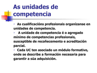 As unidades de competencia As cualificacións profesionais organízanse en unidades de competencia. A unidade de competencia é o agregado mínimo de competencias profesionais, susceptible de recoñecemento e acreditación parcial. Cada UC ten asociado un módulo formativo, onde se describe a formación necesaria para garantir a súa adquisición. 