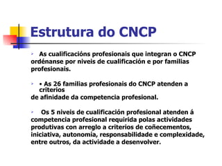 Estrutura do CNCP As cualificacións profesionais que integran o CNCP ordénanse por niveis de cualificación e por familias profesionais. •  As 26 familias profesionais do CNCP atenden a criterios de afinidade da competencia profesional. Os 5 niveis de cualificación profesional atenden á competencia profesional requirida polas actividades produtivas con arreglo a criterios de coñecementos, iniciativa, autonomía, responsabilidade e complexidade, entre outros, da actividade a desenvolver. 