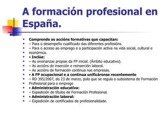 A formación profesional en España. Comprende as accións formativas que capacitan: –  Para o desempeño cualificado das diferentes profesións. –  Para o acceso ao emprego e a participación activa na vida social, cultural e económica. •  Inclúe: –  As ensinanzas propias da FP inicial. (Ámbito educativo). –  As accións de inserción e reinserción laboral. –  As accións de formación continua nas empresas. •  A FP ocupacional e a continua unificáronse recentemente –  RD 395/2007, do 23 de marzo, polo que se regula o subsistema de Formación Profesional para o emprego •  Administración educativa: –  Expedición de títulos de Formación Profesional. •  Administración laboral: –  Expedición de certificados de profesionalidade. 