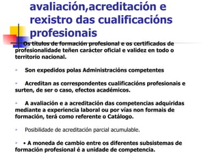 Recoñecemento, avaliación,acreditación e rexistro das cualificacións profesionais Os títulos de formación profesional e os certificados de profesionalidade teñen carácter oficial e validez en todo o territorio nacional. Son expedidos polas Administracións competentes Acreditan as correspondentes cualificacións profesionais e surten, de ser o caso, efectos académicos. A avaliación e a acreditación das competencias adquiridas mediante a experiencia laboral ou por vías non formais de formación, terá como referente o Catálogo. Posibilidade de acreditación parcial acumulable. •  A moneda de cambio entre os diferentes subsistemas de formación profesional é a unidade de competencia. 