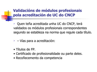 Validacións de módulos profesionais pola acreditación de UC do CNCP Quen teña acreditada unha UC do CNCP, terá validados os módulos profesionais correspondentes segundo se estableza na norma que regule cada título. –  Vías para a acreditación: •  Títulos de FP. •  Certificado de profesionalidade ou parte deles. •  Recoñecemento da competencia 