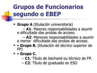Grupos de Funcionarios segundo o EBEP Grupo A  (títulación universitaria) –  A1 : Maiores responsabilidades a asumir e dificultade das probas de acceso. –  A2 : Menores responsabilidades a asumir e menor  dificultade das probas de acceso. •  Grupo B.  (titulación de técnico superior de FP) •  Grupo C. –  C1 : Título de bacharel ou técnico de FP. –  C2 : Título de graduado en ESO 