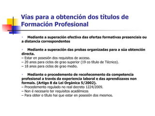 Vías para a obtención dos títulos de Formación Profesional Mediante a superación efectiva das ofertas formativas presenciais ou a distancia correspondentes Mediante a superación das probas organizadas para a súa obtención directa. –  Estar en posesión dos requisitos de acceso. –  20 anos para ciclos de grao superior (19 co título de Técnico). –  18 anos para ciclos de grao medio. Mediante o procedemento de recoñecemento da competencia profesional a través da experiencia laboral e das aprendizaxes non formais. (Artigo 8 da Lei Orgánica 5/2002). –  Procedemento regulado no real decreto 1224/2009. –  Non é necesario ter requisitos académicos –  Para obter o título hai que estar en posesión dos mesmos. 