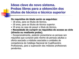 Ideas clave do novo sistema. Probas libres para a obtención dos títulos de técnico e técnico superior Os requisitos de idade serán os seguintes: –  18 anos, para os títulos de técnico. –  20 anos, para os títulos de técnico superior. •  19 anos no caso de posuír o título de técnico. •  Necesidade de cumprir os requisitos de acceso ao ciclo (directo ou mediante proba). –  Excepcionalmente, poderán presentarse as persoas sen requisitos que cursaran polo réxime de persoas adultas a oferta asociada a módulos asociados a unidades de competencia do Catálogo Nacional de Cualificacións Profesionais, para a superación dos módulos profesionais pendentes. 