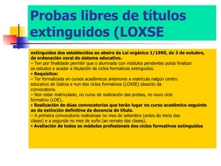 Probas libres de títulos extinguidos (LOXSE extinguidos dos establecidos ao abeiro da Lei orgánica 1/1990, do 3 de outubro, de ordenación xeral do sistema educativo. –  Ten por finalidade permitir que o alumnado con módulos pendentes poida finalizar os estudos e acadar a titulación de ciclos formativos extinguidos. •  Requisitos: –  Ter formalizada en cursos académicos anteriores a matrícula nalgún centro educativo de Galicia e nun dos ciclos formativos (LOXSE) obxecto da convocatoria. –  Non estar matriculado, no curso de realización das probas, no novo ciclo formativo (LOE).. •  Realización de dúas convocatorias que terán lugar no curso académico seguinte ao da extinción definitiva da docencia do título. –  A primeira convocatoria realizarase no mes de setembro (antes do inicio das clases) e a segunda no mes de xuño (ao remate das clases). •  Avaliación de todos os módulos profesionais dos ciclos formativos extinguidos 
