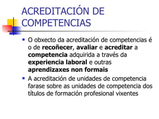 ACREDITACIÓN DE COMPETENCIAS O obxecto da acreditación de competencias é o de  recoñecer ,  avaliar  e  acreditar  a  competencia  adquirida a través da  experiencia laboral  e outras  aprendizaxes non formais   A acreditación de unidades de competencia farase sobre as unidades de competencia dos títulos de formación profesional vixentes  