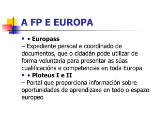 A FP E EUROPA •  Europass –  Expediente persoal e coordinado de documentos, que o cidadán pode utilizar de forma voluntaria para presentar as súas cualificacións e competencias en toda Europa •  Ploteus I e II –  Portal que proporciona información sobre oportunidades de aprendizaxe en todo o espazo europeo 