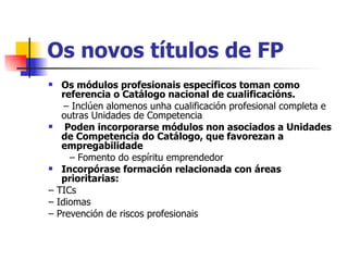 Os novos títulos de FP Os módulos profesionais específicos toman como referencia o Catálogo nacional de cualificacións. –  Inclúen alomenos unha cualificación profesional completa e outras Unidades de Competencia Poden incorporarse módulos non asociados a Unidades de Competencia do Catálogo, que favorezan a empregabilidade –  Fomento do espíritu emprendedor Incorpórase formación relacionada con áreas prioritarias: –  TICs –  Idiomas –  Prevención de riscos profesionais 