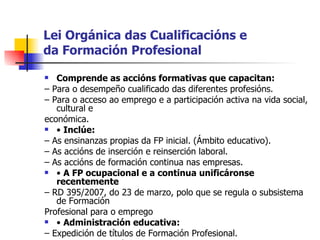 Lei Orgánica das Cualificacións e da Formación Profesional Comprende as accións formativas que capacitan: –  Para o desempeño cualificado das diferentes profesións. –  Para o acceso ao emprego e a participación activa na vida social, cultural e económica. •  Inclúe: –  As ensinanzas propias da FP inicial. (Ámbito educativo). –  As accións de inserción e reinserción laboral. –  As accións de formación continua nas empresas. •  A FP ocupacional e a continua unificáronse recentemente –  RD 395/2007, do 23 de marzo, polo que se regula o subsistema de Formación Profesional para o emprego •  Administración educativa: –  Expedición de títulos de Formación Profesional. •  Administración laboral: –  Expedición de certificados de profesionalidade. 